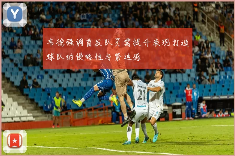 韦德强调首发队员需提升表现打造球队的侵略性与紧迫感