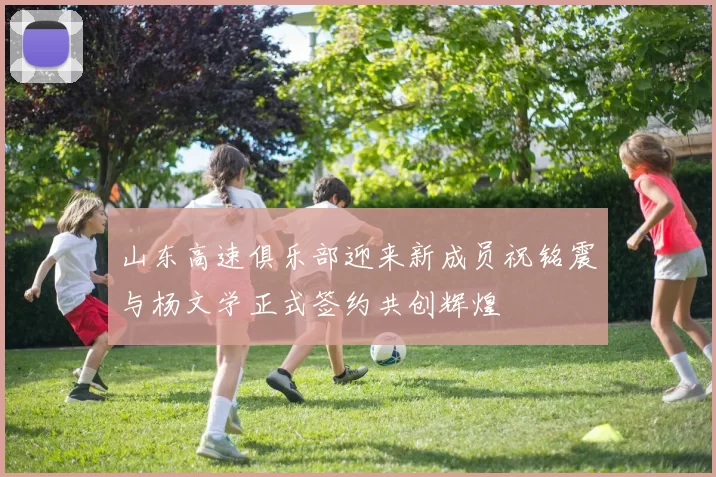 山东高速俱乐部迎来新成员祝铭震与杨文学正式签约共创辉煌