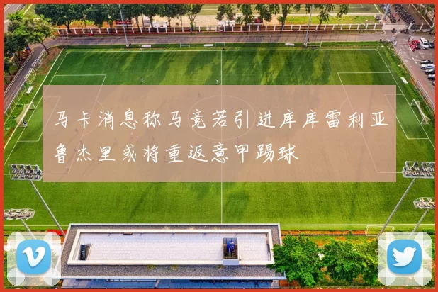 马卡消息称马竞若引进库库雷利亚鲁杰里或将重返意甲踢球