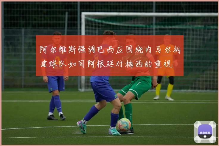 阿尔维斯强调巴西应围绕内马尔构建球队如同阿根廷对梅西的重视