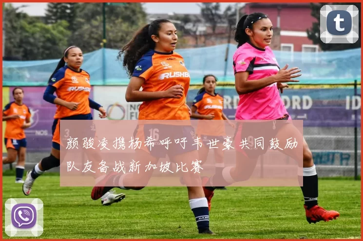 颜骏凌携杨希呼吁韦世豪共同鼓励队友备战新加坡比赛