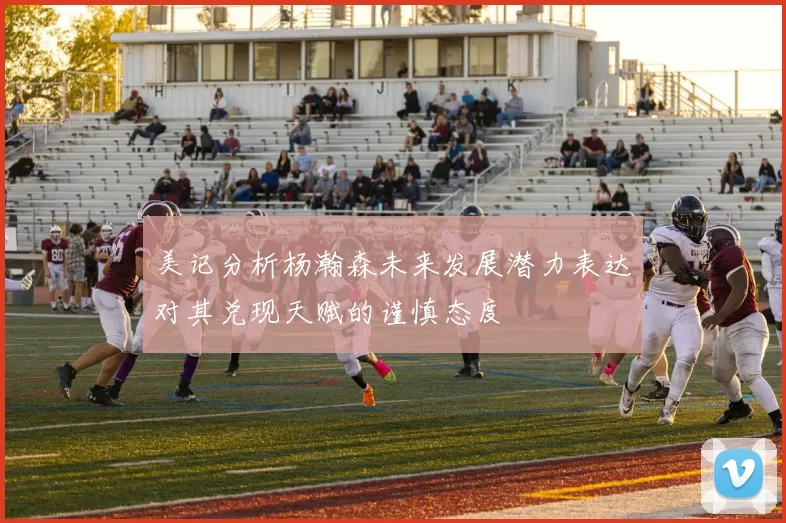 美记分析杨瀚森未来发展潜力表达对其兑现天赋的谨慎态度