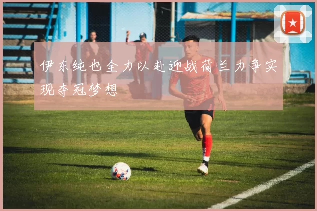 伊东纯也全力以赴迎战荷兰力争实现夺冠梦想