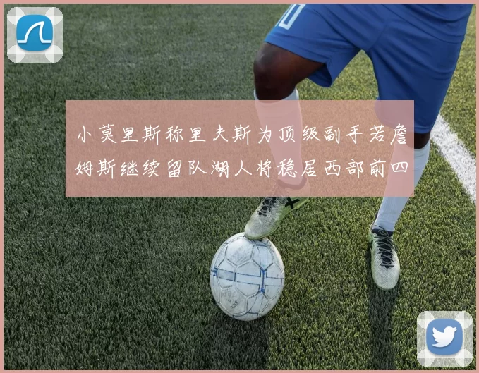 小莫里斯称里夫斯为顶级副手若詹姆斯继续留队湖人将稳居西部前四