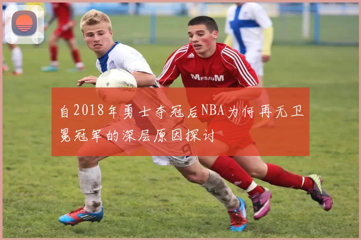 自2018年勇士夺冠后NBA为何再无卫冕冠军的深层原因探讨