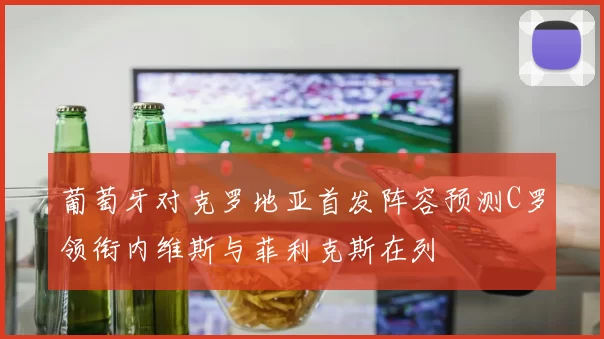 葡萄牙对克罗地亚首发阵容预测C罗领衔内维斯与菲利克斯在列