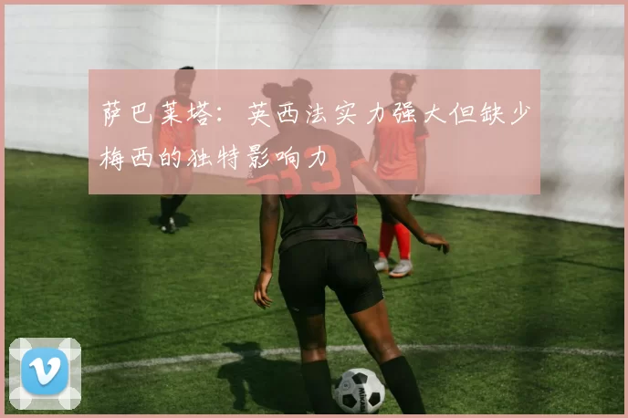 萨巴莱塔：英西法实力强大但缺少梅西的独特影响力