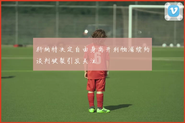 科纳特决定自由身离开利物浦续约谈判破裂引发关注