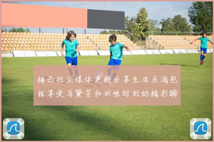 梅西社交媒体更新分享生活点滴包括享受马黛茶和训练时刻的精彩瞬间