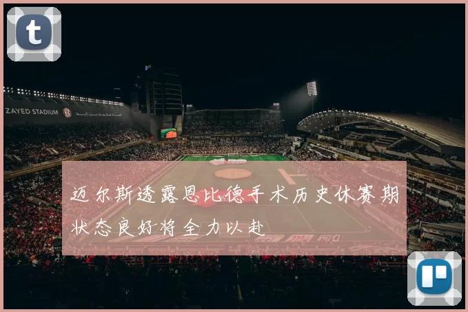迈尔斯透露恩比德手术历史休赛期状态良好将全力以赴