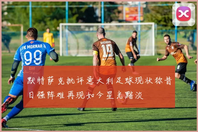 默特萨克批评意大利足球现状称昔日强阵难再现如今星光黯淡