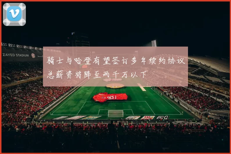 骑士与哈登有望签订多年续约协议总薪资将降至两千万以下