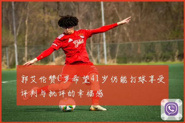 郭艾伦赞C罗希望41岁仍能打球享受评判与批评的幸福感
