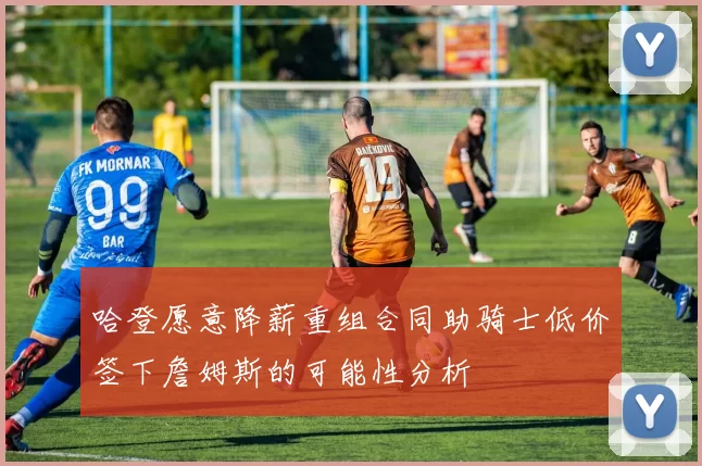 哈登愿意降薪重组合同助骑士低价签下詹姆斯的可能性分析