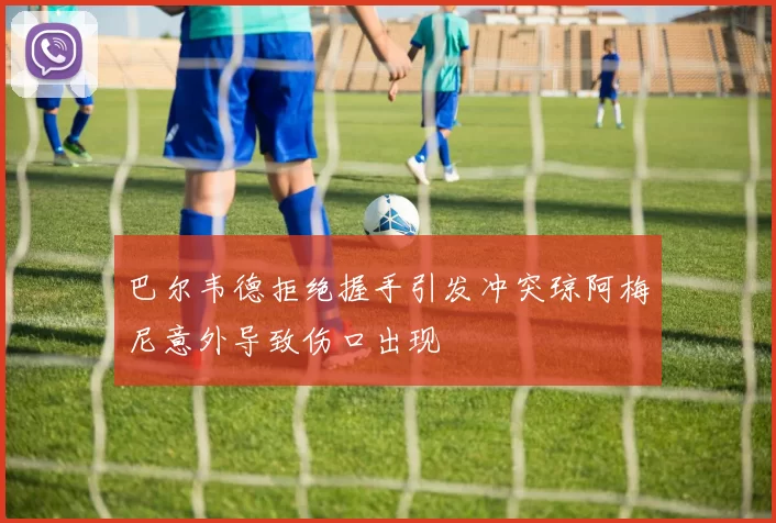 巴尔韦德拒绝握手引发冲突琼阿梅尼意外导致伤口出现