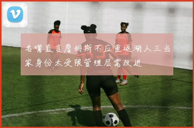 名嘴直言詹姆斯不应重返湖人三当家身份太受限管理层需改进