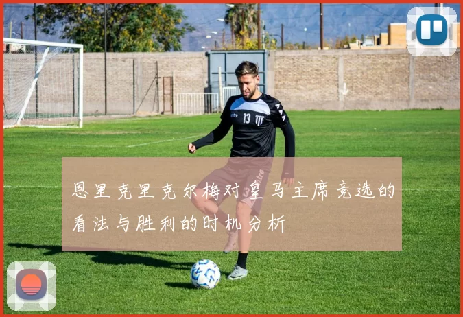 恩里克里克尔梅对皇马主席竞选的看法与胜利的时机分析
